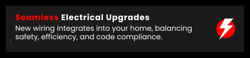 Upgraded wiring integrates smoothly into your home, improving safety and electrical efficiency.